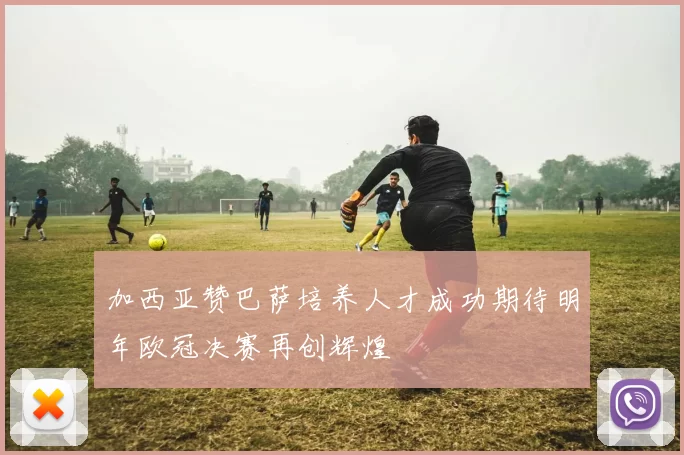 加西亚赞巴萨培养人才成功期待明年欧冠决赛再创辉煌