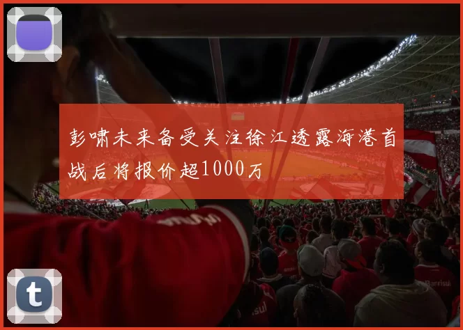 彭啸未来备受关注徐江透露海港首战后将报价超1000万