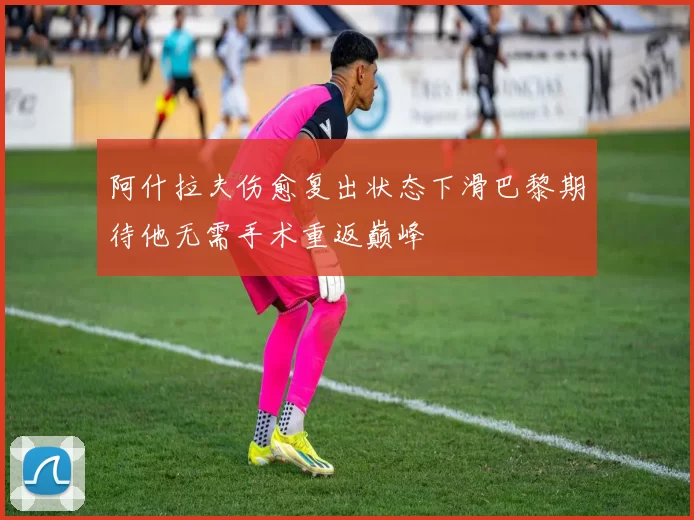 阿什拉夫伤愈复出状态下滑巴黎期待他无需手术重返巅峰