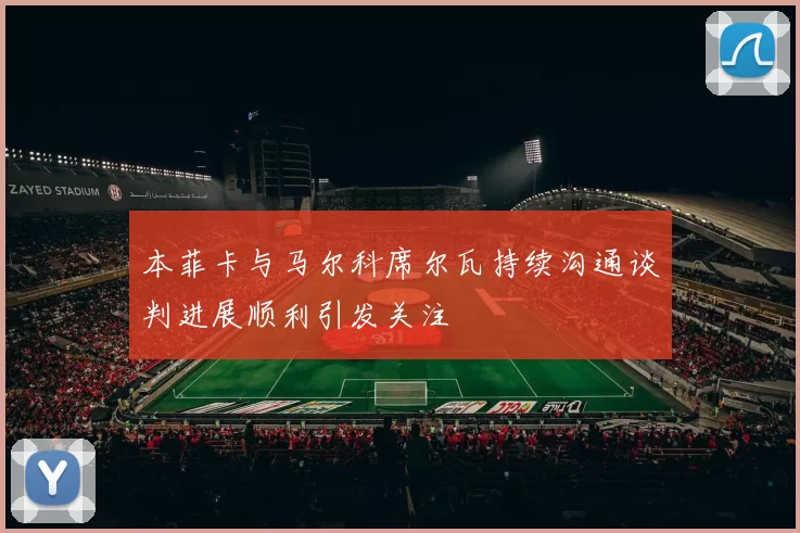 本菲卡与马尔科席尔瓦持续沟通谈判进展顺利引发关注