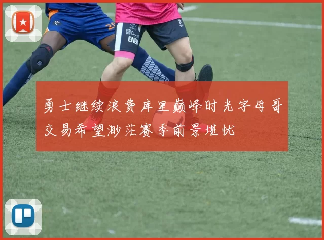 勇士继续浪费库里巅峰时光字母哥交易希望渺茫赛季前景堪忧