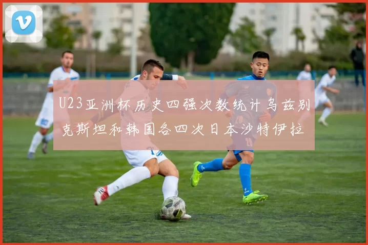 U23亚洲杯历史四强次数统计乌兹别克斯坦和韩国各四次日本沙特伊拉克三次