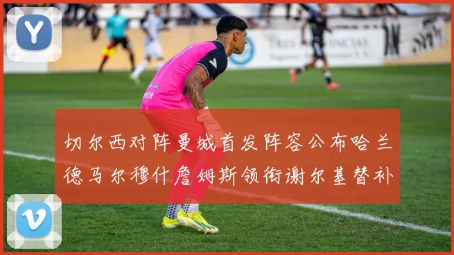 切尔西对阵曼城首发阵容公布哈兰德马尔穆什詹姆斯领衔谢尔基替补出战